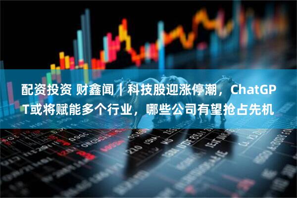 配资投资 财鑫闻｜科技股迎涨停潮，ChatGPT或将赋能多个行业，哪些公司有望抢占先机