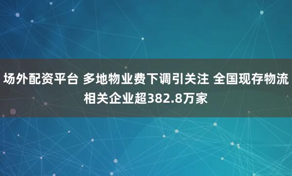 场外配资平台 多地物业费下调引关注 全国现存物流相关企业超382.8万家