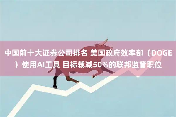 中国前十大证券公司排名 美国政府效率部（DOGE）使用AI工具 目标裁减50%的联邦监管职位