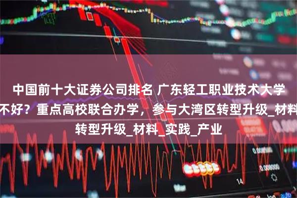 中国前十大证券公司排名 广东轻工职业技术大学王牌专业好不好？重点高校联合办学，参与大湾区转型升级_材料_实践_产业