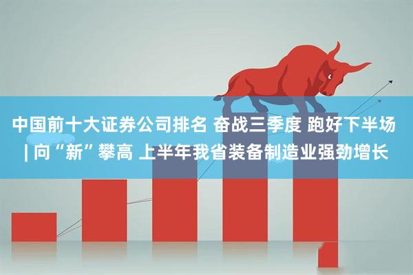 中国前十大证券公司排名 奋战三季度 跑好下半场 | 向“新”攀高 上半年我省装备制造业强劲增长