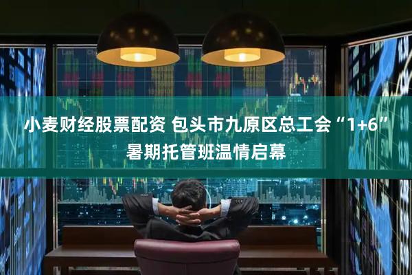 小麦财经股票配资 包头市九原区总工会“1+6”暑期托管班温情启幕