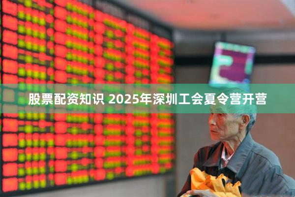 股票配资知识 2025年深圳工会夏令营开营