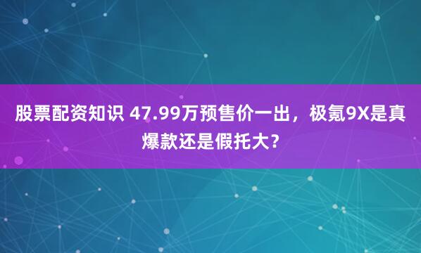 股票配资知识 47.99万预售价一出，极氪9X是真爆款还是假托大？