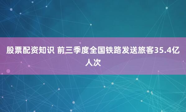 股票配资知识 前三季度全国铁路发送旅客35.4亿人次