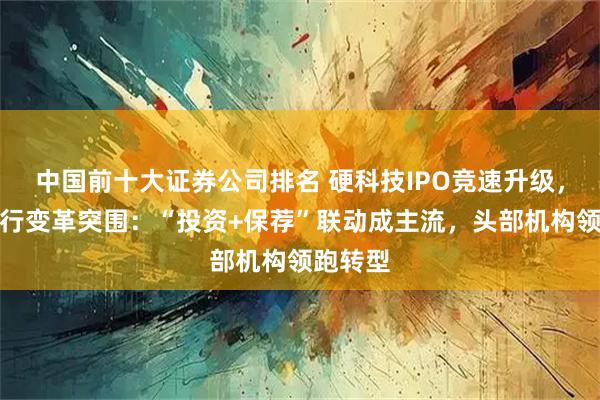 中国前十大证券公司排名 硬科技IPO竞速升级，券商投行变革突围：“投资+保荐”联动成主流，头部机构领跑转型