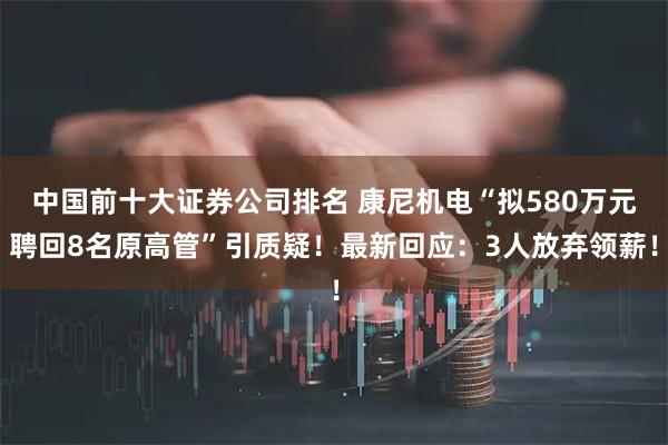 中国前十大证券公司排名 康尼机电“拟580万元聘回8名原高管”引质疑！最新回应：3人放弃领薪！